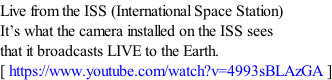 Live from the ISS (International Space Station) It’s what the camera installed on the ISS sees that it broadcasts LIVE to the Earth. [ https://www.youtube.com/watch?v=4993sBLAzGA ]